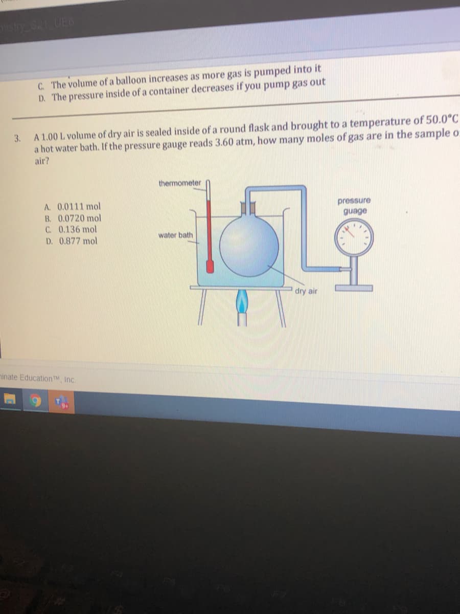 C. The volume of a balloon increases as more gas is pumped into it
D. The pressure inside of a container decreases if you pump gas out
A 1.00 L volume of dry air is sealed inside of a round flask and brought to a temperature of 50.0°C
a hot water bath. If the pressure gauge reads 3.60 atm, how many moles of gas are in the sample o:
air?
3.
thermometer
A. 0.0111 mol
B. 0.0720 mol
C. 0.136 mol
D. 0.877 mol
pressure
guage
water bath
dry air
ninate Education TM, Inc.
