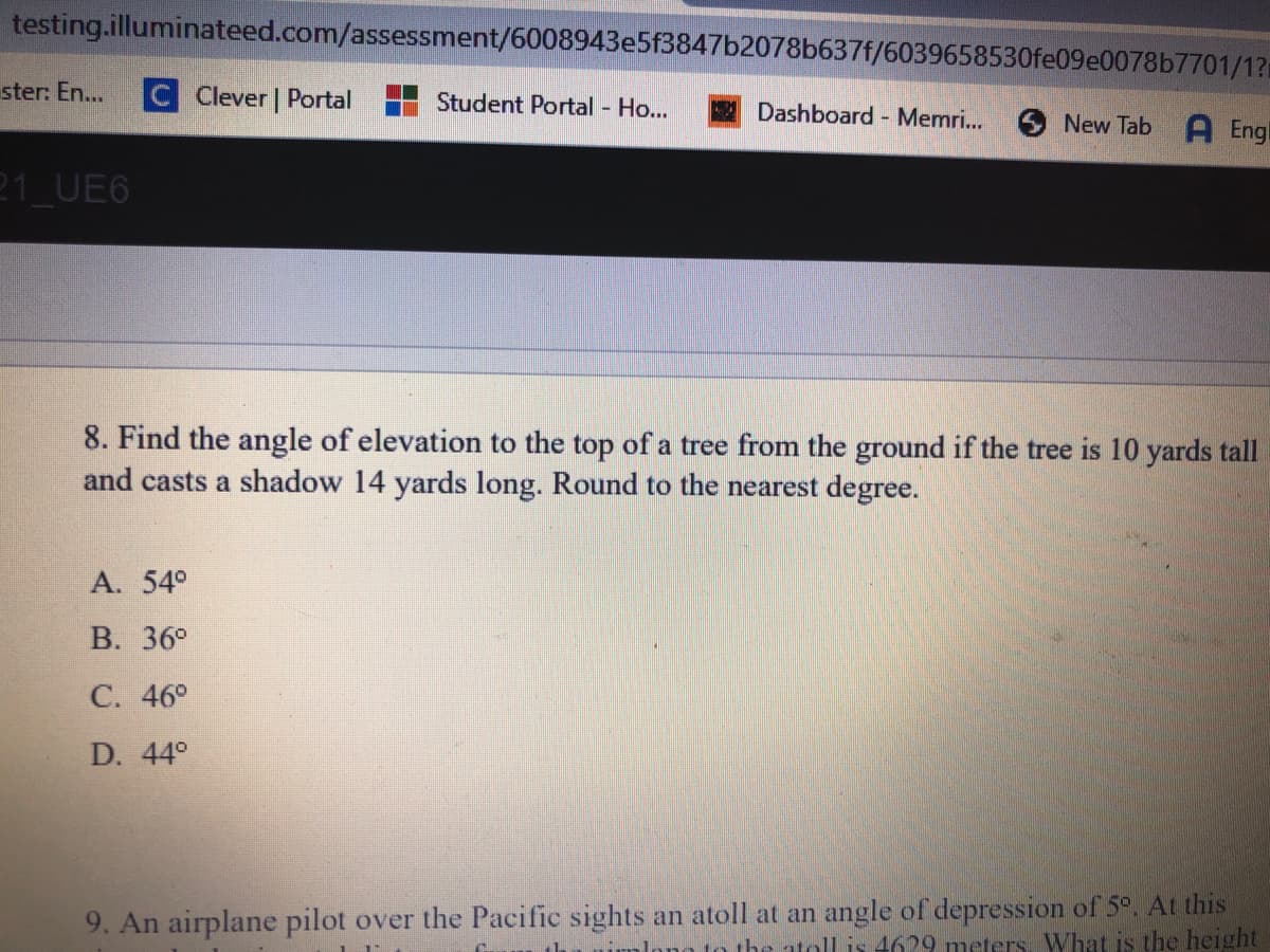 testing.illuminateed.com/assessment/6008943e5f3847b2078b637f/6039658530fe09e0078b7701/1?
ster: En...
C Clever | Portal
Student Portal - Ho...
2 Dashboard Memri...
New Tab
A Engl
21_UE6
8. Find the angle of elevation to the top of a tree from the ground if the tree is 10 yards tall
and casts a shadow 14 yards long. Round to the nearest degree.
A. 54°
В. 36°
С. 46°
D. 44°
9. An airplane pilot over the Pacific sights an atoll at an angle of depression of 5°. At this
to the atollis 4629 meters, What is the height
