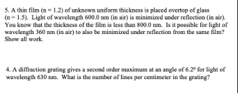 5. A thin film (n =1.2) of unknown uniform thickness is placed overtop of glass
(n = 1.5). Light of wavelength 600.0 nm (in air) is minimized under reflection (in air).
You know that the thickness of the film is less than 800.0 nm. Is it possible for light of
wavelength 360 nm (in air) to also be minimized under reflection from the same film?
Show all work.
4. A diffraction grating gives a second order maximum at an angle of 6.20 for light of
wavelength 630 nm. What is the number of lines per centimeter in the grating?
