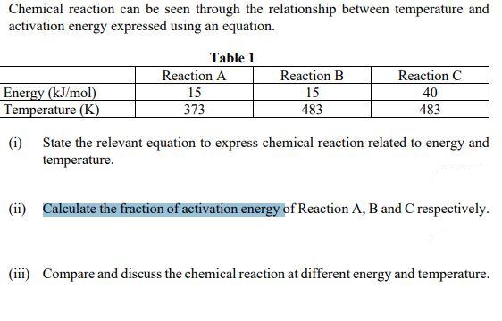 Chemical reaction can be seen through the relationship between temperature and
activation energy expressed using an equation.
Table 1
Reaction A
Reaction B
Reaction C
Energy (kJ/mol)
Temperature (K)
15
15
40
373
483
483
(i) State the relevant equation to express chemical reaction related to energy and
temperature.
(ii) Calculate the fraction of activation energy of Reaction A, B and C respectively.
(iii) Compare and discuss the chemical reaction at different energy and temperature.
