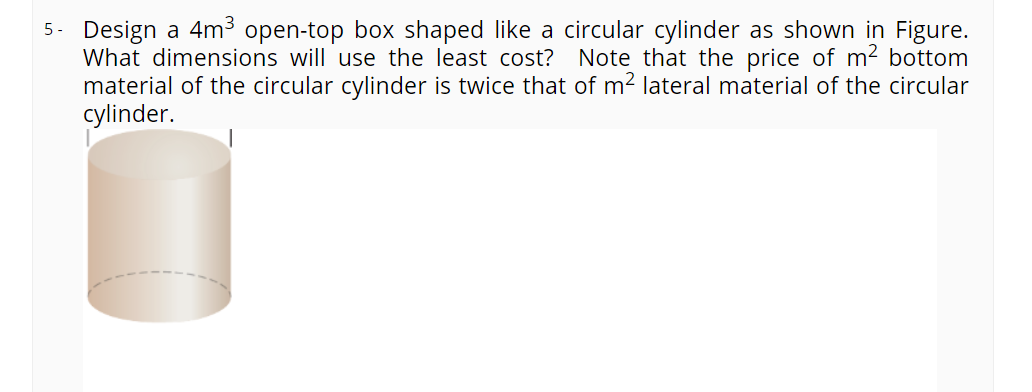 5. Design a 4m³ open-top box shaped like a circular cylinder as shown in Figure.
What dimensions will use the least cost? Note that the price of m2 bottom
material of the circular cylinder is twice that of m2 lateral material of the circular
cylinder.
