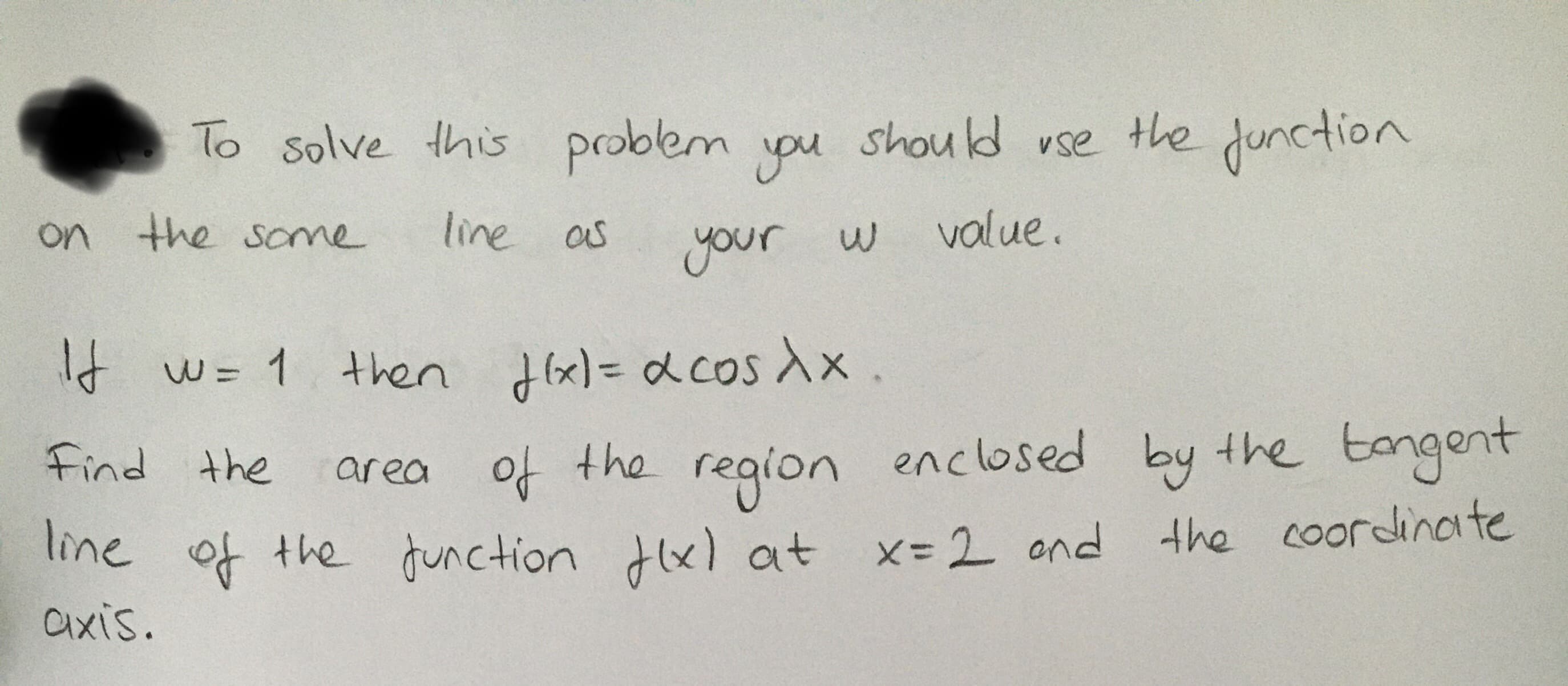 To solve this problem you
should vse
the junction
on the same
line as
your w
value.
It
d w= 1 then d(x)= dcos Xx .
H(x)=Ddcosdx
area of the enclosed by the tangent
the coordinate
Find the
region
line of the function dlx) at x-2 ond
axis.
