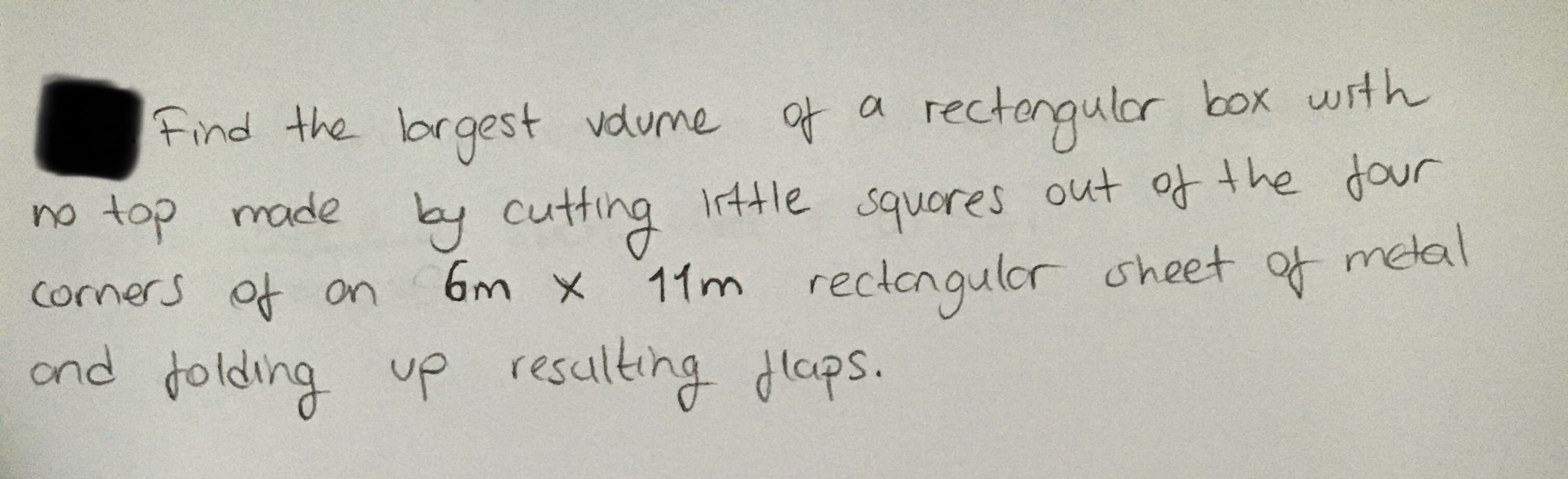 a rectongular box with
out of the Jour
Find the brgest vdume at a
no top made Irtle
by cutting
squores
comers of on
11m rectongulor oheet of metal
ond folding up resulting dlaps.
