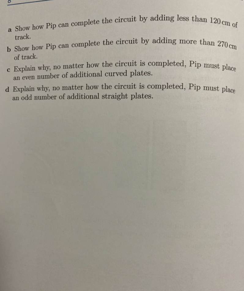 a Show how Pip can complete the circuit by adding less than 120 cm of
track.
b Show how Pip can complete the circuit by adding more than 270 cm
of track.
c Explain why, no matter how the circuit is completed, Pip must place
an even number of additional curved plates.
d Explain why, no matter how the circuit is completed, Pip must place
an odd number of additional straight plates.