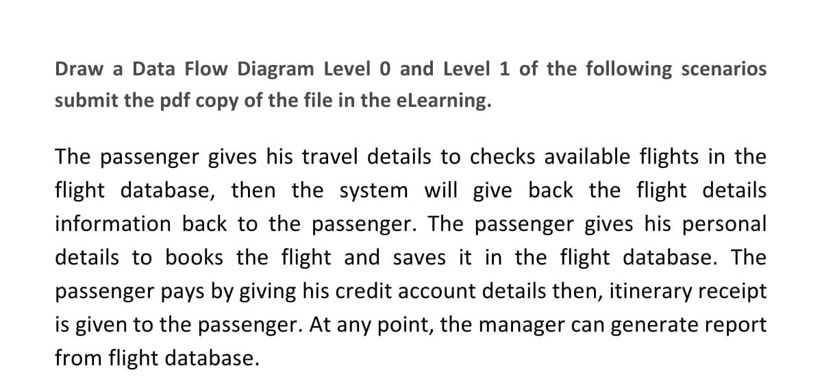 Draw a Data Flow Diagram Level 0 and Level 1 of the following scenarios
submit the pdf copy of the file in the eLearning.
The passenger gives his travel details to checks available flights in the
flight database, then the system will give back the flight details
information back to the passenger. The passenger gives his personal
details to books the flight and saves it in the flight database. The
passenger pays by giving his credit account details then, itinerary receipt
is given to the passenger. At any point, the manager can generate report
from flight database.

