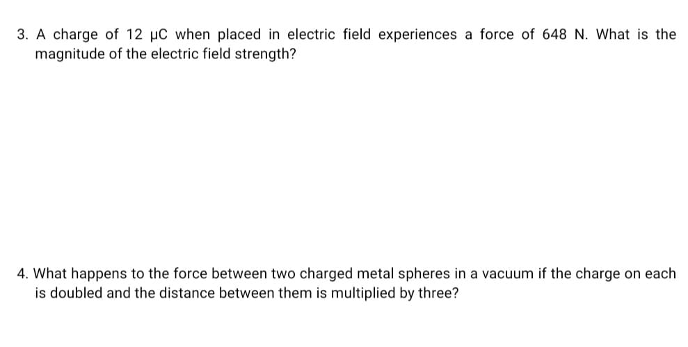 3. A charge of 12 µC when placed in electric field experiences a force of 648 N. What is the
magnitude of the electric field strength?
4. What happens to the force between two charged metal spheres in a vacuum if the charge on each
is doubled and the distance between them is multiplied by three?
