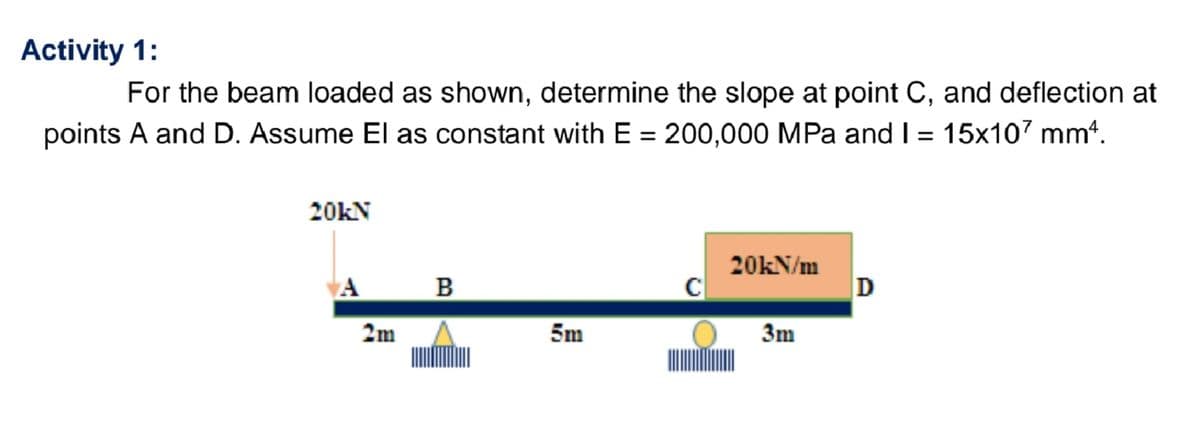 Activity 1:
For the beam loaded as shown, determine the slope at point C, and deflection at
points A and D. Assume El as constant with E = 200,000 MPa and I = 15x107 mm².
20KN
A
2m
B
5m
с
20kN/m
3m
D