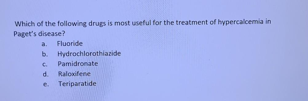 Which of the following drugs is most useful for the treatment of hypercalcemia in
Paget's disease?
a.
Fluoride
b.
Hydrochlorothiazide
С.
Pamidronate
d.
Raloxifene
е.
Teriparatide
