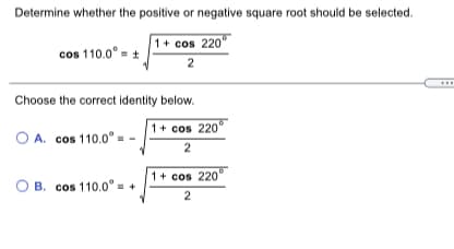 Determine whether the positive or negative square root should be selected.
1+ cos 220°
cos 110.0° = +
2
Choose the correct identity below.
1+ cos 220
O A. cos 110.0° =
2
1+ cos 220
B. cos 110.0° = -
