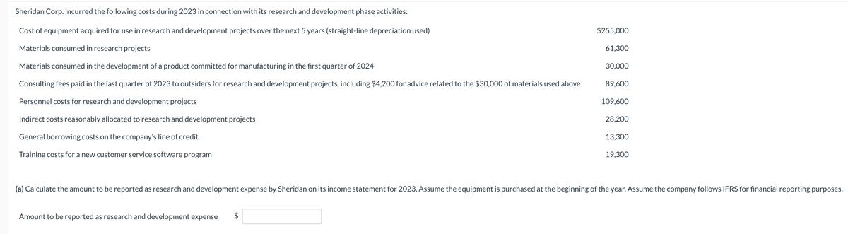 Sheridan Corp. incurred the following costs during 2023 in connection with its research and development phase activities:
Cost of equipment acquired for use in research and development projects over the next 5 years (straight-line depreciation used)
Materials consumed in research projects
Materials consumed in the development of a product committed for manufacturing in the first quarter of 2024
Consulting fees paid in the last quarter of 2023 to outsiders for research and development projects, including $4,200 for advice related to the $30,000 of materials used above
Personnel costs for research and development projects
Indirect costs reasonably allocated to research and development projects
General borrowing costs on the company's line of credit
Training costs for a new customer service software program
$255,000
Amount to be reported as research and development expense $
61,300
30,000
89,600
109,600
28,200
13,300
19,300
(a) Calculate the amount to be reported as research and development expense by Sheridan on its income statement for 2023. Assume the equipment is purchased at the beginning of the year. Assume the company follows IFRS for financial reporting purposes.