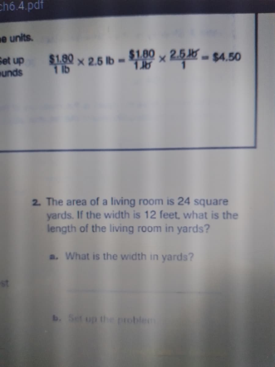 chó.4.pdf
e units.
Set up
unds
$1.80 x 2.5 lb -
1 lb
$1.80 24
2.5 -$4.50
2. The area of a living room is 24 square
yards. If the width is 12 feet, what is the
length of the living room in yards?
a. What is the width in yards?
st
b. Set up the problem
