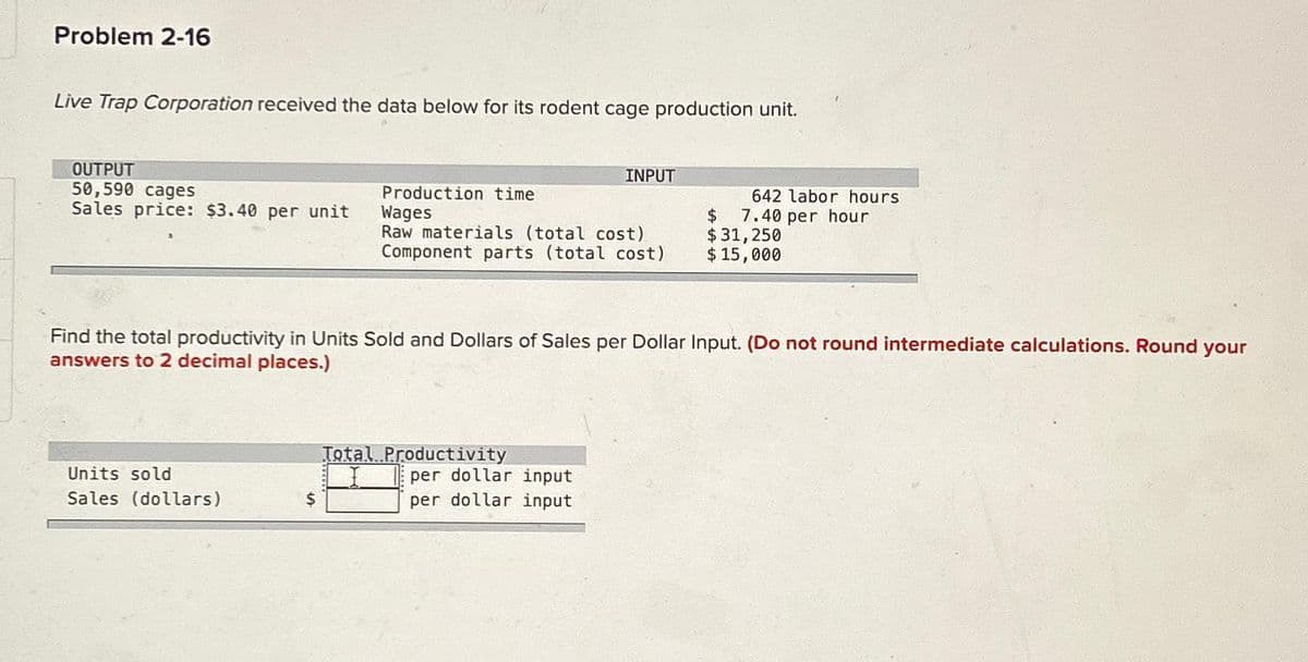 Problem 2-16
Live Trap Corporation received the data below for its rodent cage production unit.
OUTPUT
50,590 cages
Sales price: $3.40 per unit
Units sold
Sales (dollars)
$
Production time
Wages
Raw materials (total cost)
Component parts (total cost)
INPUT
Find the total productivity in Units Sold and Dollars of Sales per Dollar Input. (Do not round intermediate calculations. Round your
answers to 2 decimal places.)
Total Productivity
per dollar input
per dollar input
642 labor hours
7.40 per hour
$
$ 31,250
$ 15,000