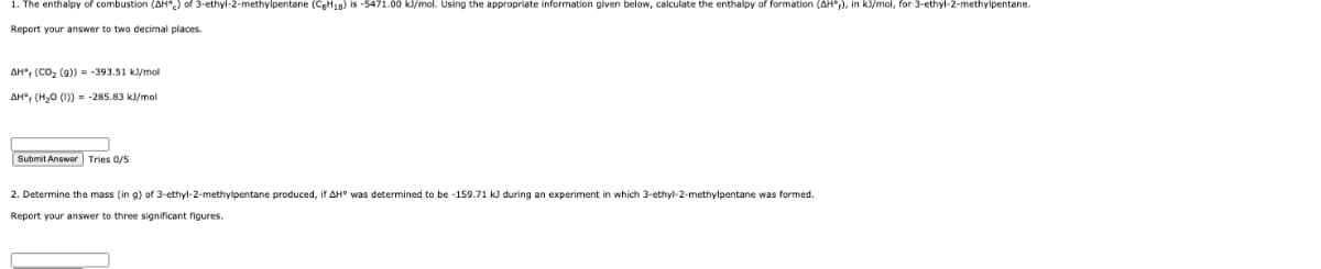 1. The enthalpy of combustion (AH") of 3-ethyl-2-methylpentane (CgH18) is -5471.00 kJ/mol. Using the appropriate information given below, calculate the enthalpy of formation (AH";), in kl/mol, for 3-ethyl-2-methylpentane.
Report your answer to two decimal places.
AH", (CO, (9)) = -393.51 k)/mol
AH°, (H20 (1)) = -285.83 kl/mol
Submit Answer Tries 0/5
2. Determine the mass (in g) of 3-ethyl-2-methylpentane produced, if AH° was determined to be -159.71 k during an experiment in which 3-ethyl-2-methylpentane was formed.
Report your answer
three significant figures.
