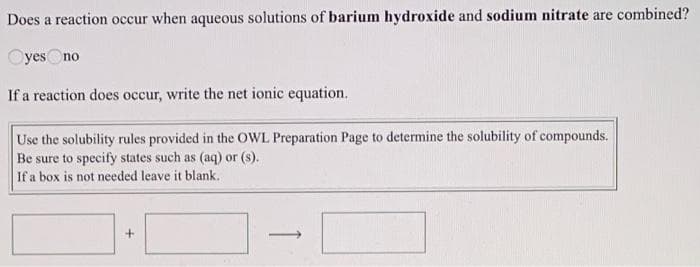 Does a reaction occur when aqueous solutions of barium hydroxide and sodium nitrate are combined?
Oyes Ono
If a reaction does occur, write the net ionic equation.
Use the solubility rules provided in the OWL Preparation Page to determine the solubility of compounds.
Be sure to specify states such as (aq) or (s).
If a box is not needed leave it blank.
