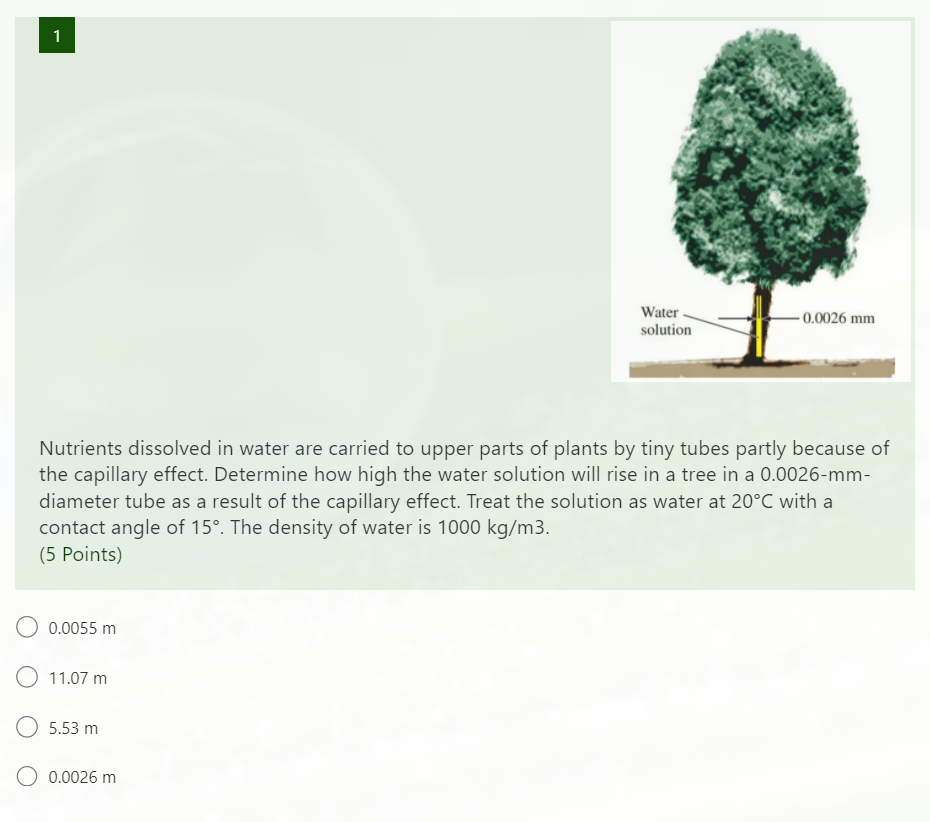 1
Water -
solution
- 0.0026 mm
Nutrients dissolved in water are carried to upper parts of plants by tiny tubes partly because of
the capillary effect. Determine how high the water solution will rise in a tree in a 0.0026-mm-
diameter tube as a result of the capillary effect. Treat the solution as water at 20°C with a
contact angle of 15°. The density of water is 1000 kg/m3.
(5 Points)
O 0.0055 m
O 11.07 m
5.53 m
O 0.0026 m
