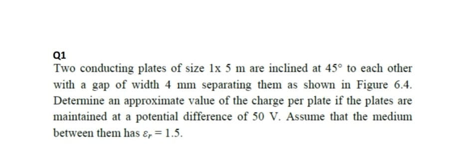Q1
Two conducting plates of size 1x 5 m are inclined at 45° to each other
with a gap of width 4 mm separating them as shown in Figure 6.4.
Determine an approximate value of the charge per plate if the plates are
maintained at a potential difference of 50 V. Assume that the medium
between them has ɛ, = 1.5.
