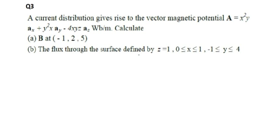 Q3
A current distribution gives rise to the vector magnetic potential A = xr'y
ax + yx ay - 4xyz a; Wb/m. Calculate
(a) B at (- 1,2, 5)
(b) The flux through the surface defined by z=1,0<x<1,-1< y< 4
+ y'x:
