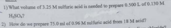 1) What volume of 3.25 M sulfuric acid is needed to prepare 0.500 L of 0.130 M
H,SO,?
2) How do we prepare 75.0 ml of 0.96 M sulfuric acid from 18 M acid?
