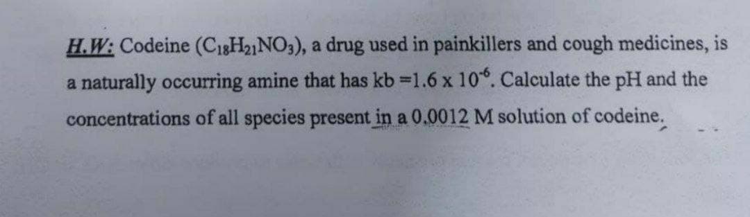H.W: Codeine (C1gH2NO3), a drug used in painkillers and cough medicines, is
a naturally occurring amine that has kb 1.6 x 10. Calculate the pH and the
concentrations of all species present in a 0.0012 M solution of codeine.
