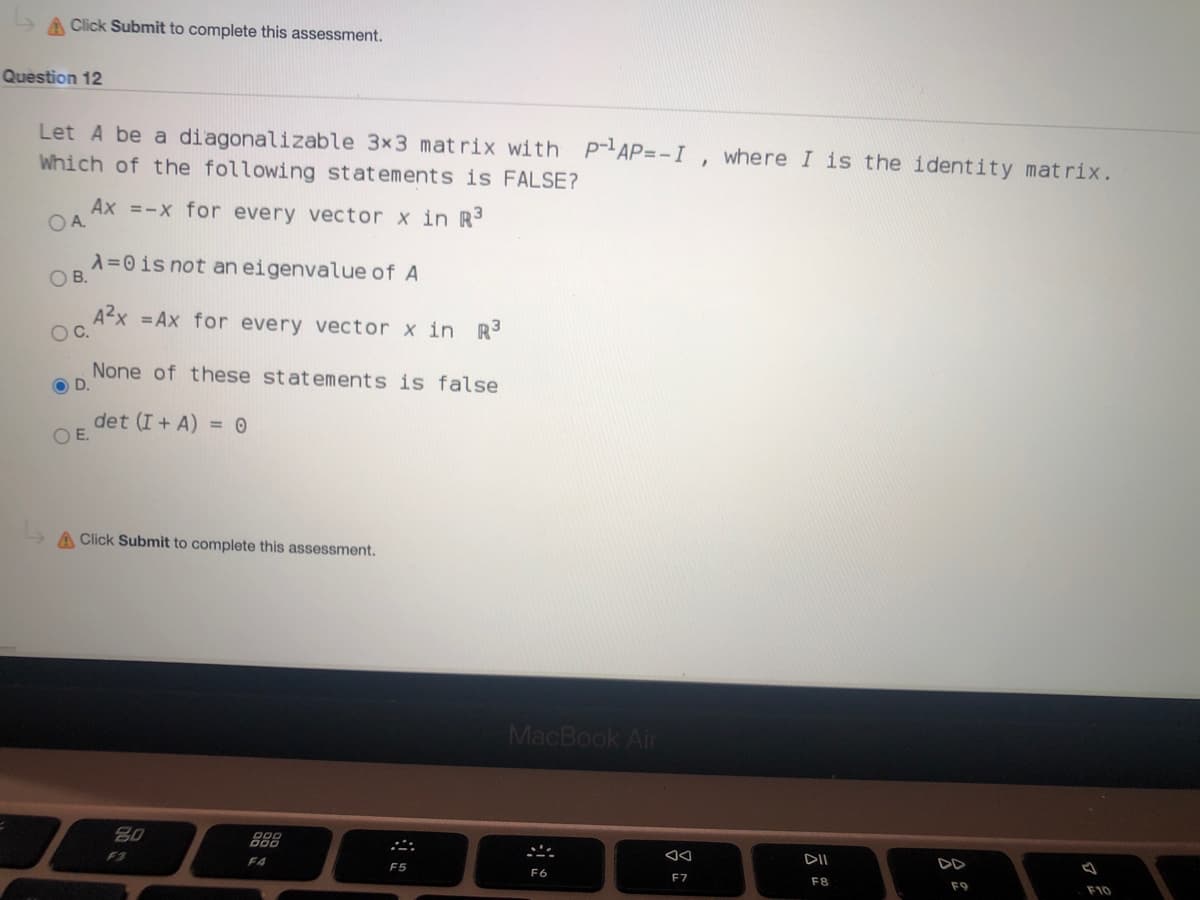 A Click Submit to complete this assessment.
Question 12
Let A be a diagonalizable 3x3 mat rix with P-AP=-I, where I is the identity matrix.
Which of the following statements is FALSE?
Ax =-x for every vector x in R³
OA.
A=0is not an eigenvalue of A
OB.
A2x = Ax for every vector x in R
OC.
None of these statements is false
OD.
det (I + A) = 0
OE.
A Click Submit to complete this assessment.
MacBook Air
888
DD
F3
F4
F5
F6
F7
F8
F9
F10
