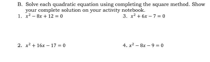 B. Solve each quadratic equation using completing the square method. Show
your complete solution on your activity notebook.
1. x2 – 8x + 12 = 0
3. x2 + 6x – 7 = 0
2. x2 + 16x - 17 = 0
4. x2 – 8x – 9 = 0
