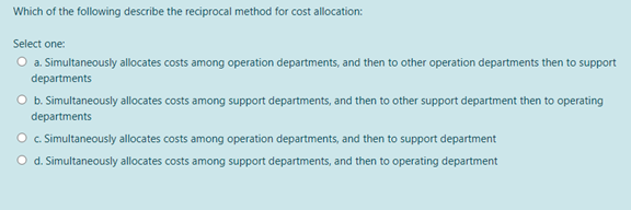 Which of the following describe the reciprocal method for cost allocation:
Select one:
O a. Simultaneously allocates costs among operation departments, and then to other operation departments then to support
departments
O b. Simultaneously allocates costs among support departments, and then to other support department then to operating
departments
O. Simultaneously allocates costs among operation departments, and then to support department
O d. Simultaneously allocates costs among support departments, and then to operating department
