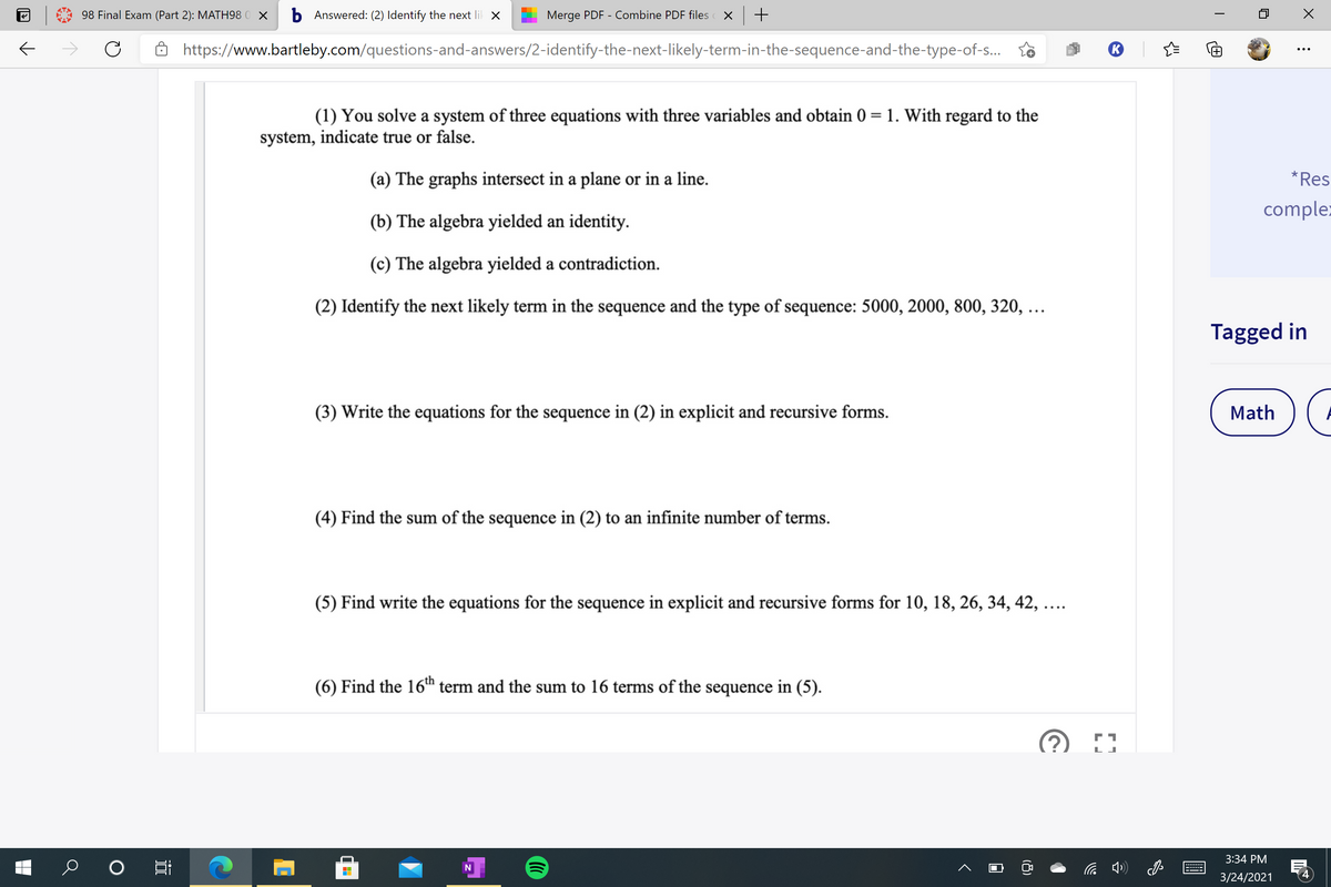 98 Final Exam (Part 2): MATH98 0 X
b Answered: (2) Identify the next lil X
Merge PDF - Combine PDF files
6 https://www.bartleby.com/questions-and-answers/2-identify-the-next-likely-term-in-the-sequence-and-the-type-of-s.. to
(1) You solve a system of three equations with three variables and obtain 0 = 1. With regard to the
system, indicate true or false.
(a) The graphs intersect in a plane or in a line.
*Res
comple:
(b) The algebra yielded an identity.
(c) The algebra yielded a contradiction.
(2) Identify the next likely term in the sequence and the type of sequence: 5000, 2000, 800, 320, ...
Tagged in
(3) Write the equations for the sequence in (2) in explicit and recursive forms.
Math
(4) Find the sum of the sequence in (2) to an infinite number of terms.
(5) Find write the equations for the sequence in explicit and recursive forms for 10, 18, 26, 34, 42, ....
(6) Find the 16th term and the sum to 16 terms of the sequence in (5).
3:34 PM
3/24/2021
4
近
出
