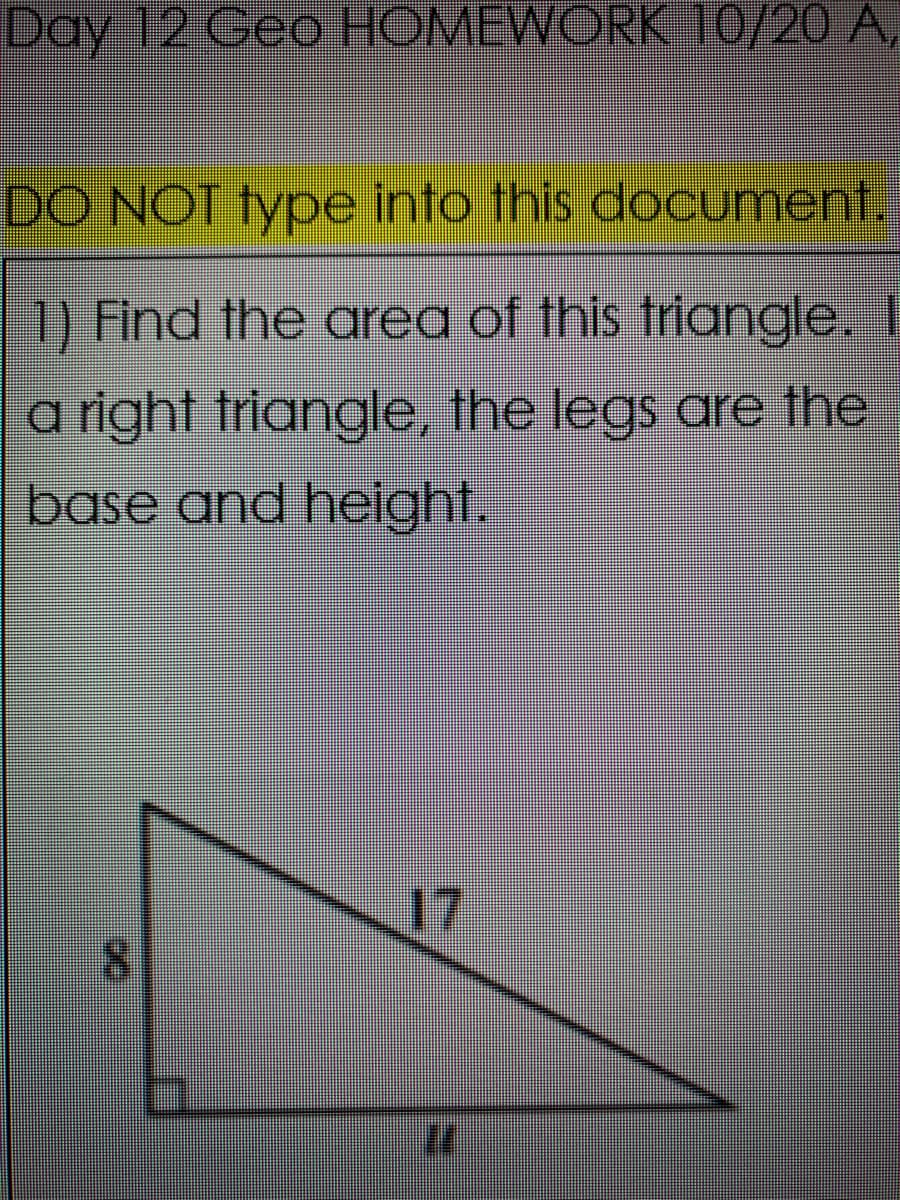 Day 12 Geo HOMEWORK 0/20 A,
DO NOT type into this document.
1) Find the ared of this triangle.
a right triangle, the legs are the
base and helght.
17
8.
