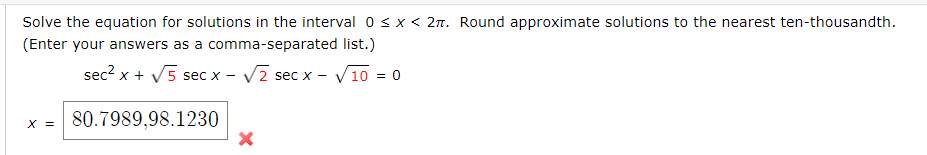 Solve the equation for solutions in the interval 0sx < 2n. Round approximate solutions to the nearest ten-thousandth.
(Enter your answers as a comma-separated list.)
sec2 x + V5 sec x - V2 sec x - V10 = 0
x = 80.7989,98.1230
