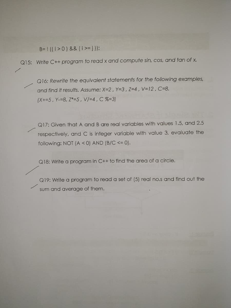 B= ! ((i>0) && (i>= j );
Q15: Write C++ program to read x and compute sin, cos, and tan of x.
Q16: Rewrite the equivalent statements for the following examples,
and find it results. Assume: X=2, Y=3, Z=4, V=12, C=8.
(X+=5, Y-=8, Z*=5,V/=4, C %=3)
Q17: Given that A and B are real variables with values 1.5, and 2.5
respectively, and C is integer variable with value 3, evaluate the
following: NOT (A < 0) AND (B/C <= 0).
Q18: Write a program in C++ to find the area of a circle.
Q19: Write a program to read a set of (5) real no.s and find out the
sum and average of them.
