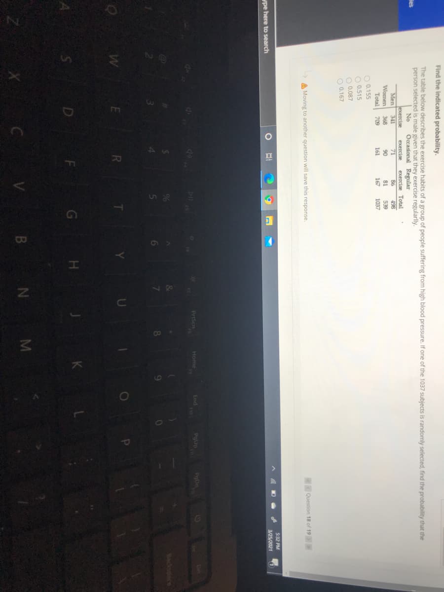 Find the indicated probability.
The table below describes the exercise habits of a group of people suffering from high blood pressure. If one of the 1037 subjects is randomly selected, find the probability that the
person selected is male given that they exercise regularlly.
ies
No
Occasional Regular
Jexercise
Men
Women
Total
O 0.155
O 0.515
O 0.087
O 0.167
exercise
exercise Total
341
71
86
498
368
90
81
539
709
161
167
1037
A Moving to another question will save this response.
Question 18 of 19
5:32 PM
ype here to search
3/25/2021
dx
DII
PrtScn
Home
F9
End
F10
PgUp
PoDn
14
CO
%
Backspace
7.
RI
D
G H
K
B N M
