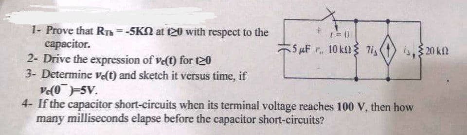 1- Prove that RT =-5KN at t20 with respect to the
сараcitor.
2- Drive the expression of ve(t) for t20
3- Determine vet) and sketch it versus time, if
ve(0-5V.
4- If the capacitor short-circuits when its terminal voltage reaches 100 V, then how
many milliseconds elapse before the capacitor short-circuits?
%3D
5 µF r, 10 kl{ 7i
i.$ 20 kN
