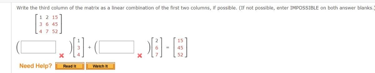 Write the third column of the matrix as a linear combination of the first two columns, if possible. (If not possible, enter IMPOSSIBLE on both answer blanks.
1 2 15
3 6 45
4 7 52,
2
15
45
%3D
52
Need Help?
Read It
Watch It
