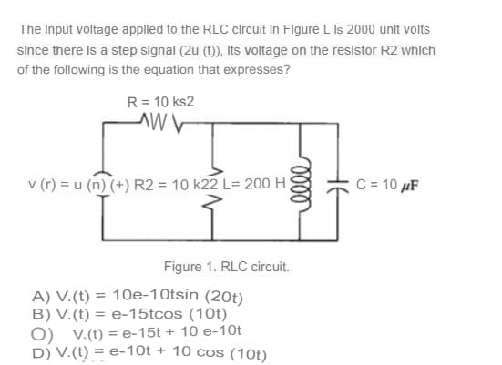 The Input voltage applled to the RLC clrcuit In Flgure L Is 2000 unlt volts
since there Is a step slgnal (2u (t)), Its voltage on the reslstor R2 whlch
of the following is the equation that expresses?
R= 10 ks2
v (r) = u (n) (+) R2 = 10 k22 L= 200 H)
C = 10 µF
Figure 1. RLC circuit.
A) V.(t) = 10e-10tsin (20t)
B) V.(t) = e-15tcos (10t)
O) v.(t) = e-15t + 10 e-10t
D) V.(t) = e-10t + 10 cos (10t)
