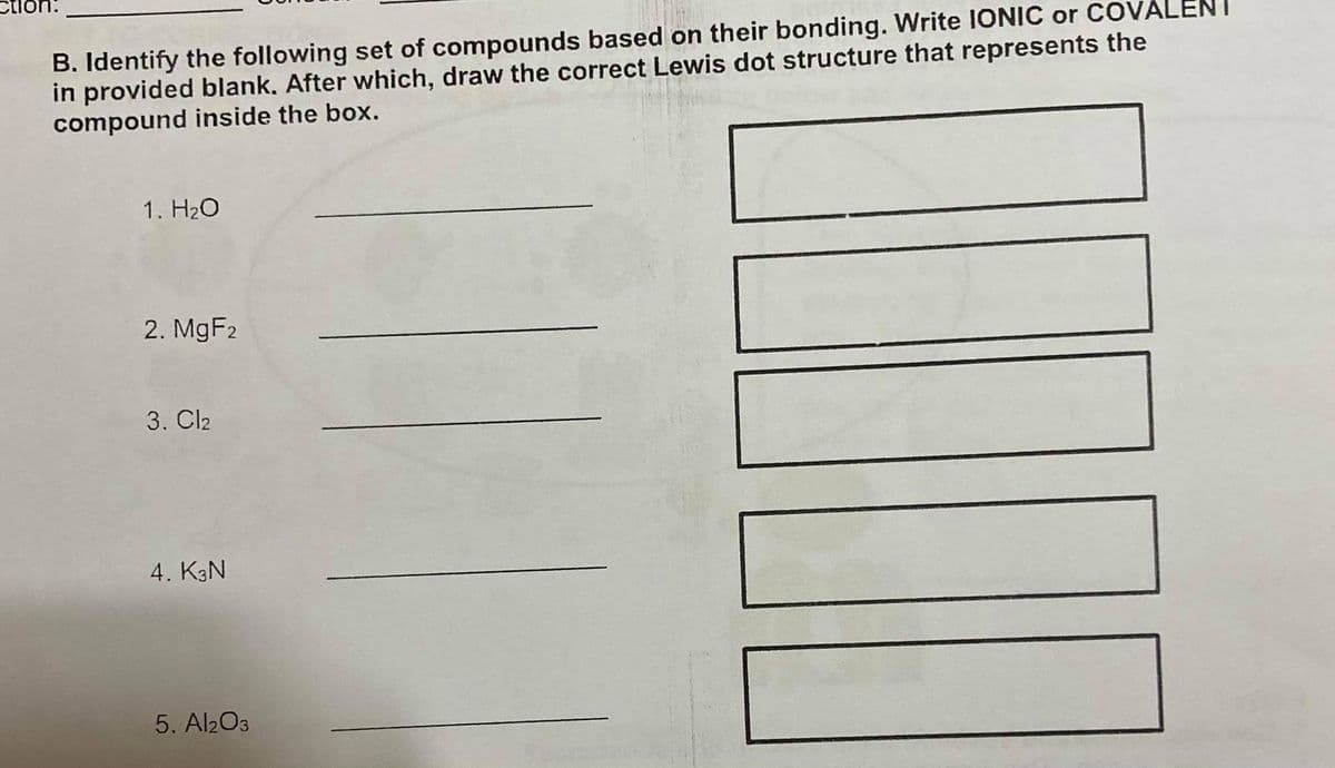 B. Identify the following set of compounds based on their bonding. Write IONIC or COVÁLENI
in provided blank, After which, draw the correct Lewis dot structure that represents the
compound inside the box.
1. H20
2. MgF2
3. Cl2
4. K3N
5. Al203
