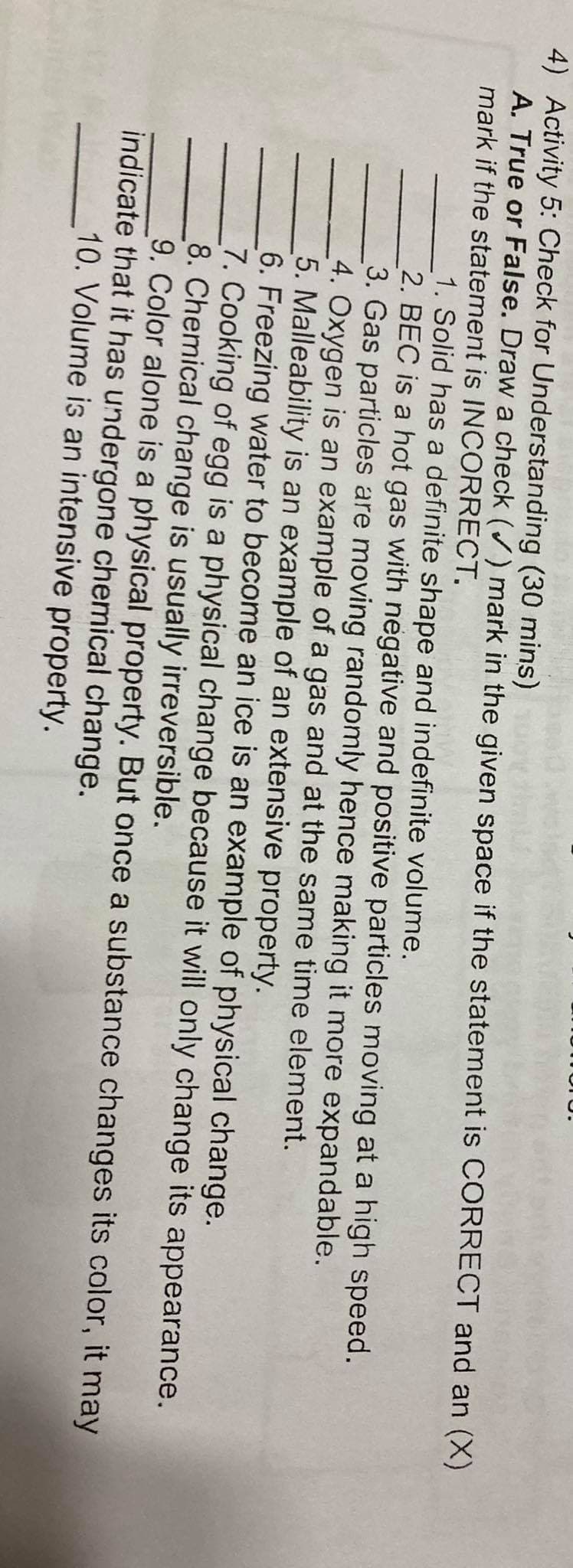 4) Activity 5: Check for Understanding (30 mins)
A. True or False. Draw a check () mark in the given space if the statement is CORRECT and an (X)
mark if the statement is INCORRECT.
1. Solid has a definite shape and indefinite volume.
2. BEC is a hot gas with negative and positive particles moving at a high speed.
3. Gas particles are moving randomly hence making it more expandable.
4. Oxygen is an example of a gas and at the same time element.
5. Malleability is an example of an extensive property.
6. Freezing water to become an ice is an example of physical change.
7. Cooking of egg is a physical change because it will only change its appearance.
8. Chemical change is usually irreversible.
9. Color alone is a physical property. But once a substance changes its color, it may
indicate that it has undergone chemical change.
10. Volume is an intensive property.
