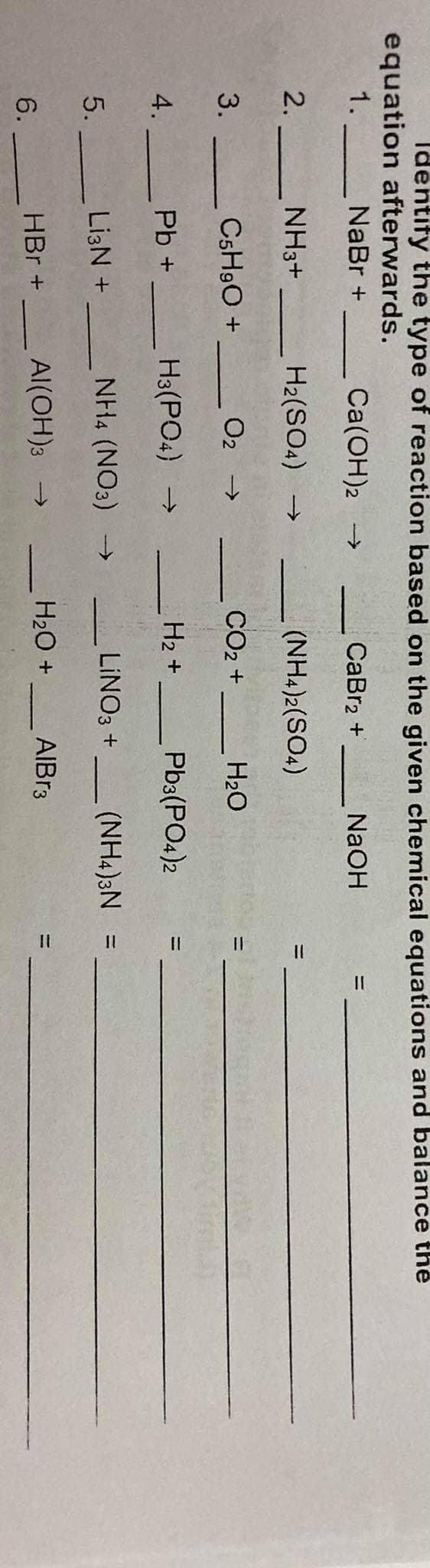 Identify the type of reaction based on the given chemical equations and balance the
equation afterwards.
NaBr +
1.
Ca(OH)2 →
CaBr2 +
NaOH
%3D
2. -
NH3+
H2(SO4) →
(NH4)2(SO4)
3.
C5H9O +
O2 >
CO2 +
H20
H3(PO4) →
H2 +
Pb3(PO4)2
%3D
4.
Pb +
NH4 (NO3) -→
LINO3 +
(NH4)3N =
%3D
5.
Li3N +
HBr +
Al(OH)3 →
H20 +
AIBR3
6.
