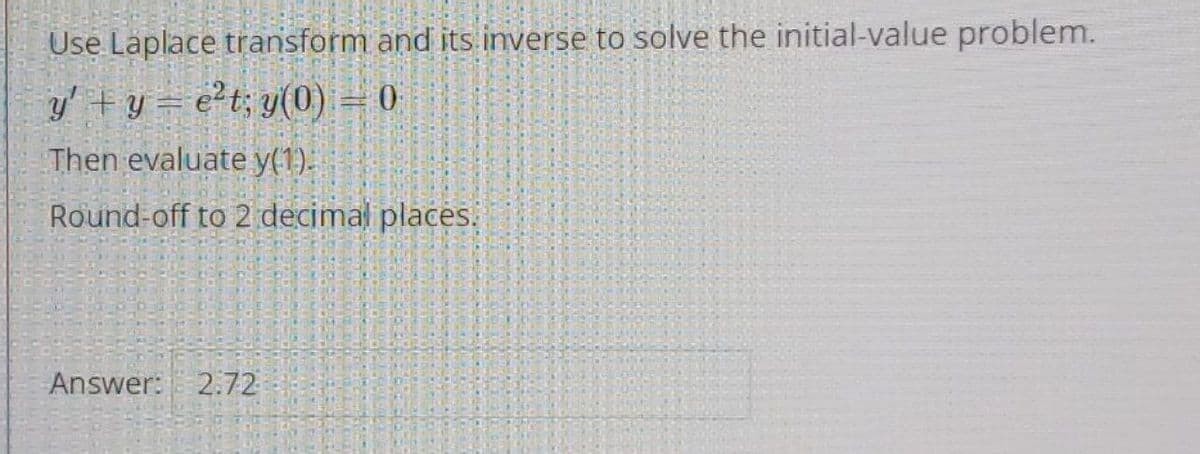 Use Laplace transform and its inverse to solve the initial-value problem.
y' +y= e?t; y(0) = 0
Then evaluate y(1).
Round-off to 2 decimal places.
Answer: 2.72
