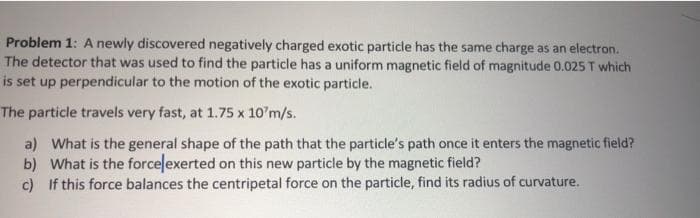 Problem 1: A newly discovered negatively charged exotic particle has the same charge as an electron.
The detector that was used to find the particle has a uniform magnetic field of magnitude 0.025 T which
is set up perpendicular to the motion of the exotic particle.
The particle travels very fast, at 1.75 x 10'm/s.
a) What is the general shape of the path that the particle's path once it enters the magnetic field?
b) What is the forcelexerted on this new particle by the magnetic field?
c) If this force balances the centripetal force on the particle, find its radius of curvature.
