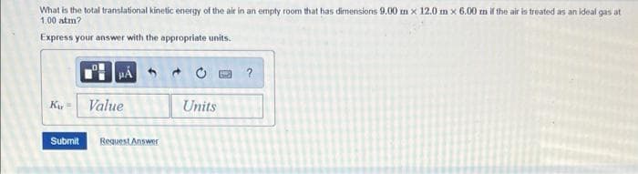 What is the total translational kinetic energy of the air in an empty room that has dimensions 9.00 m x 12.0 m x 6.00 m if the air is treated as an ideal gas at
1.00 atm?
Express your answer with the appropriate units.
Ku =
Value
Units
Submit
Request Answer
