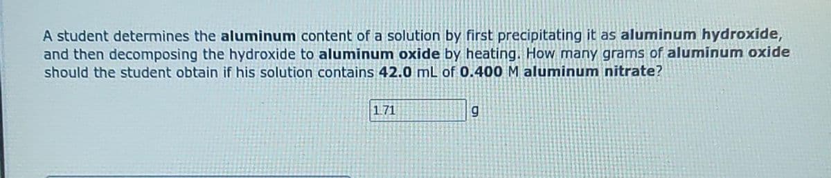 A student determines the aluminum content of a solution by first precipitating it as aluminum hydroxide,
and then decomposing the hydroxide to aluminum oxide by heating. How many grams of aluminum oxide
should the student obtain if his solution contains 42.0 mL of 0.400 M aluminum nitrate?
1.71
