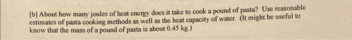 [b] About how many joules of heat energy does it take to cook a pound of pasta? Use reasonable
estimates of pasta cooking methods as well as the heat capacity of water. (It might be useful to
know that the mass of a pound of pasta is about 0.45 kg.)

