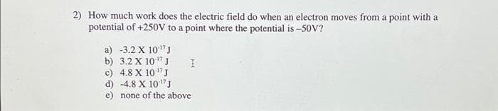 2) How much work does the electric field do when an electron moves from a point with a
potential of +250V to a point where the potential is –50V?
a) -3.2 X 10"J
b) 3.2 X 107 J
c) 4.8 X 10"J
d) -4.8 X 10"J
e) none of the above
