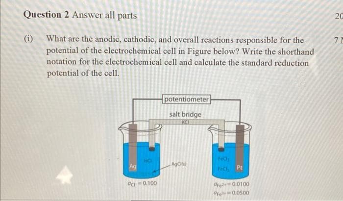 Question 2 Answer all parts
20
(i) What are the anodic, cathodic, and overall reactions responsible for the
potential of the electrochemical cell in Figure below? Write the shorthand
notation for the electrochemical cell and calculate the standard reduction
7 1
potential of the cell.
potentiometer
salt bridge
KCI
Fecl
HO
Ag
AgCls)
FeCl Pt
dfe 0.0100
are 0.0500
ac0.100
