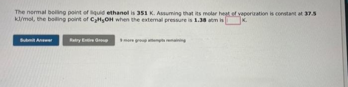 The normal boiling point of liquid ethanol is 351 K. Assuming that its molar heat of vaporization is constant at 37.5
kJ/mol, the boiling point of C2H5OH when the external pressure is 1.38 atm is
Submit Answer
Retry Entire Group
9 more group attempta remaining
