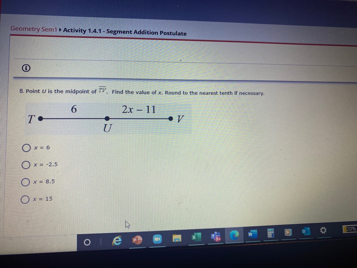 Geometry Sem1 Activity 1.4.1 - Segment Addition Postulate
8. Point U is the midpoint of TV. Find the value of x. Round to the nearest tenth if necessary.
6.
2х -11
T
V
U
O x = 6
Ox = -2.5
O x = 8.5
O x = 15
20%
