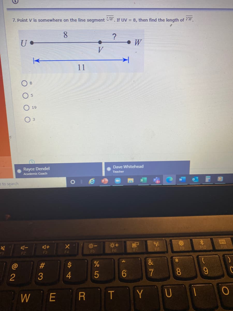 7. Point V is somewhere on the line segment UW. If UV = 8, then find the length of W.
8.
11
19
Rayce Dendel
Dave Whitehead
Academic Coach
Teacher
e to search
AI
F9
F10
F11
F1
F2
F3
F4
F5
F6
F7
F8
23
3
6.
7
8.
9.
W
E
R T
Y U
