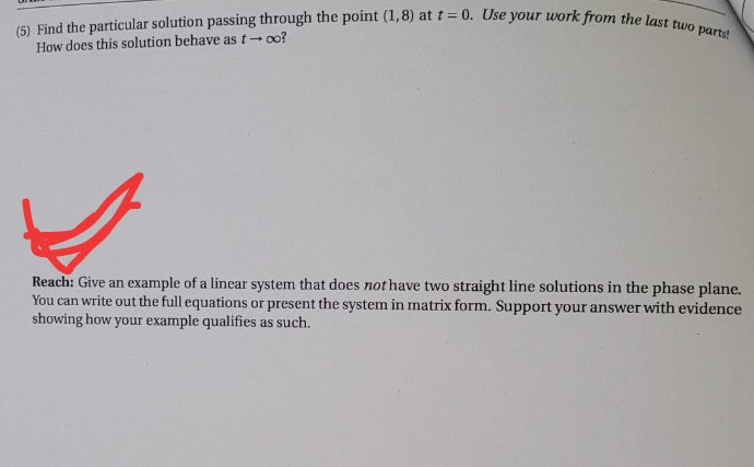 (5) Find the particular solution passing through the point (1,8) at t = 0. Use your work from the last two parts!
How does this solution behave as t- oo?
Reach: Give an example of a linear system that does not have two straight line solutions in the phase plane.
You can write out the full equations or present the system in matrix form. Support your answer with evidence
showing how your example qualifies as such.
