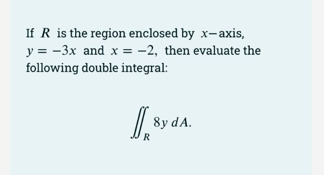 If R is the region enclosed by x-axis,
y = -3x and x = -2, then evaluate the
following double integral:
/ 8y dA.
R
