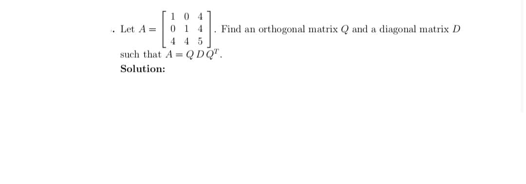 1 0 4
. Let A =
014
Find an orthogonal matrix Q and a diagonal matrix D
4 4 5
such that A = QDQ".
Solution:
